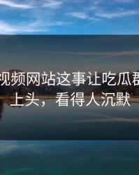 关于51视频网站这事让吃瓜群众瞬间上头，看得人沉默