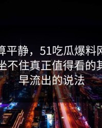前面还算平静，51吃瓜爆料网让围观的人都坐不住真正值得看的其实是最早流出的说法