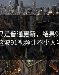 原以为只是普通更新，结果91爆料今日大赛这波91视频让不少人当场沉默