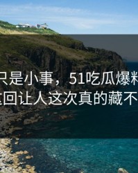 原以为只是小事，51吃瓜爆料网这条线这回让人这次真的藏不住了