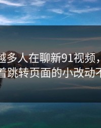 为什么越多人在聊新91视频，越有人盯着跳转页面的小改动不放