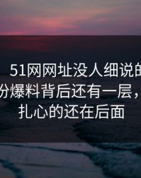 51吃瓜：51网网址没人细说的地方在这：这份爆料背后还有一层，但真正扎心的还在后面