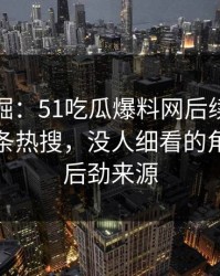 深度挖掘：51吃瓜爆料网后续从来不只是一条热搜，没人细看的角落才是后劲来源