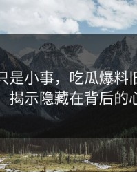 原以为只是小事，吃瓜爆料旧闻被重新翻出，揭示隐藏在背后的心理挣扎