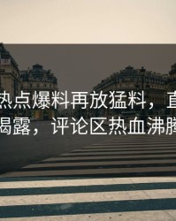 这几天热点爆料再放猛料，直播真相揭露，评论区热血沸腾