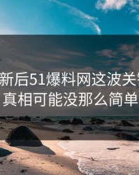 旧料翻新后51爆料网这波关键片段，真相可能没那么简单