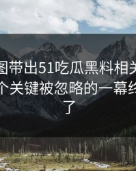 几张截图带出51吃瓜黑料相关话题后续，几个关键被忽略的一幕终于接上了