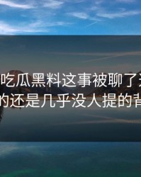关于51吃瓜黑料这事被聊了这么久，最怪的还是几乎没人提的背景线