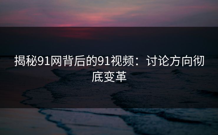 揭秘91网背后的91视频：讨论方向彻底变革