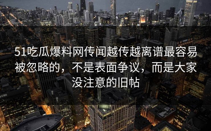 51吃瓜爆料网传闻越传越离谱最容易被忽略的,不是表面争议,而是大家没注意的旧帖 51吃瓜爆料网传闻越传越离谱最容易被忽略的,不是表面争议,而是大家没注意的旧帖