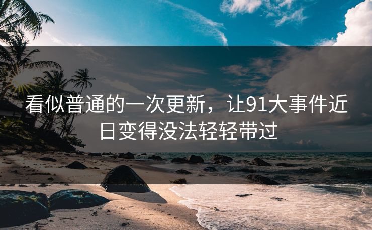 看似普通的一次更新，让91大事件近日变得没法轻轻带过