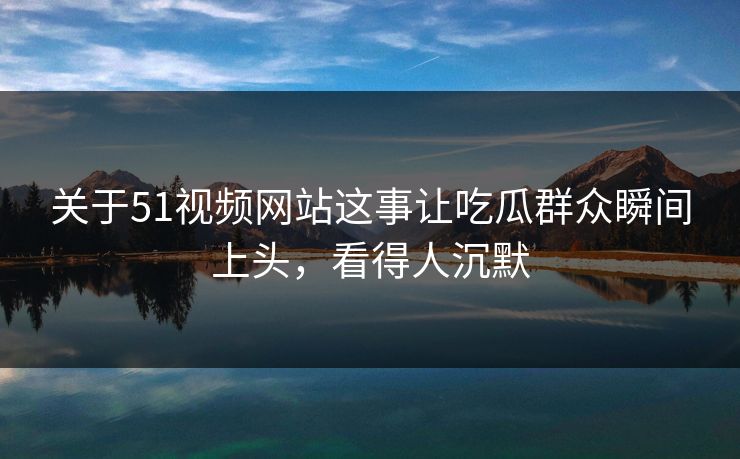 关于51视频网站这事让吃瓜群众瞬间上头，看得人沉默