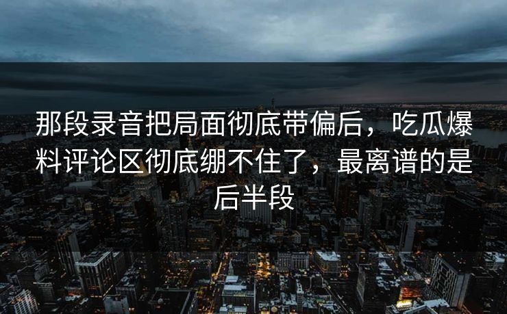 那段录音把局面彻底带偏后，吃瓜爆料评论区彻底绷不住了，最离谱的是后半段