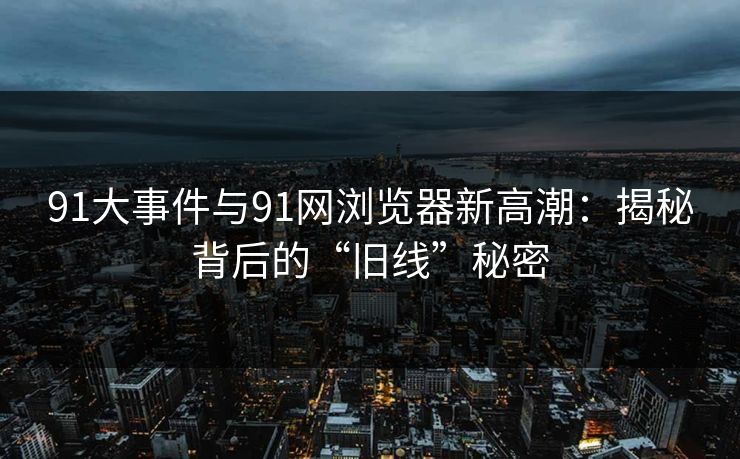 91大事件与91网浏览器新高潮：揭秘背后的“旧线”秘密