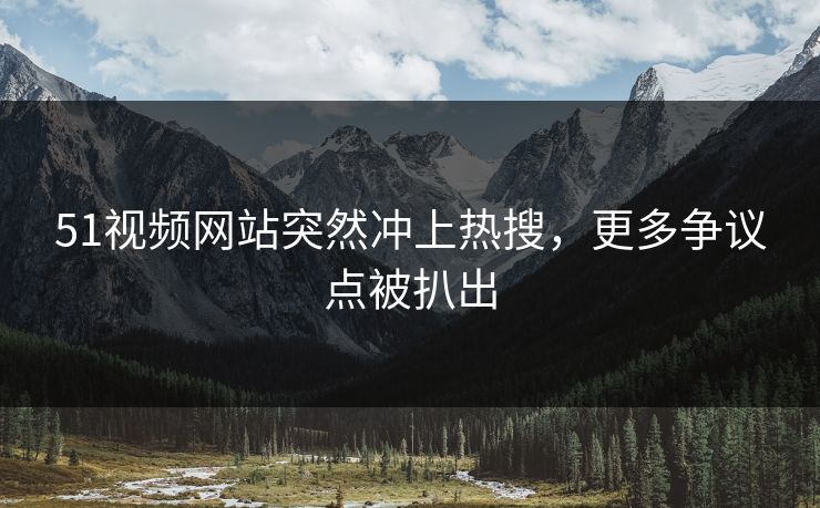 51视频网站突然冲上热搜，更多争议点被扒出