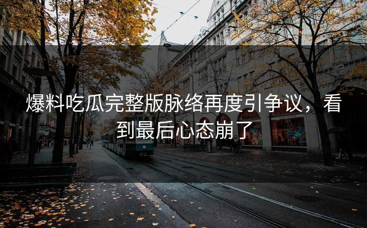 爆料吃瓜完整版脉络再度引争议，看到最后心态崩了