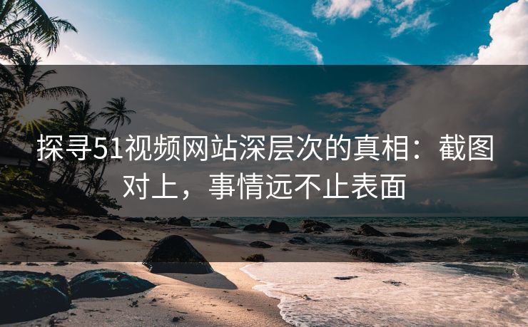 探寻51视频网站深层次的真相：截图对上，事情远不止表面