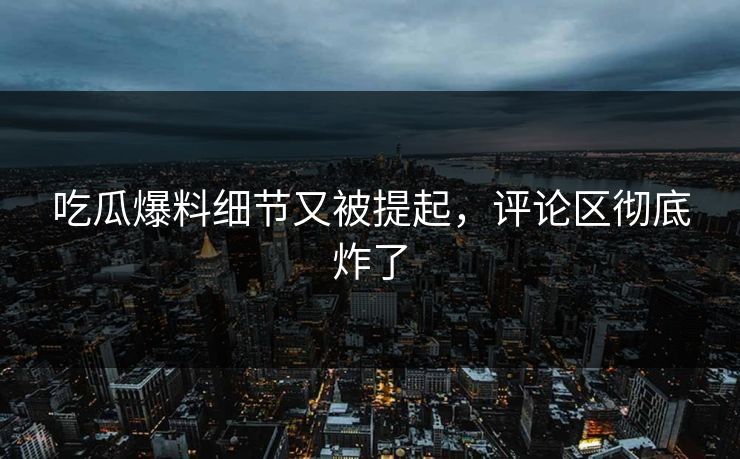 吃瓜爆料细节又被提起，评论区彻底炸了