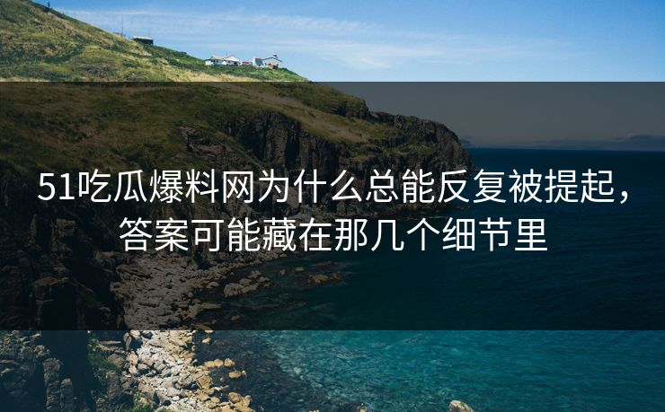 51吃瓜爆料网为什么总能反复被提起，答案可能藏在那几个细节里