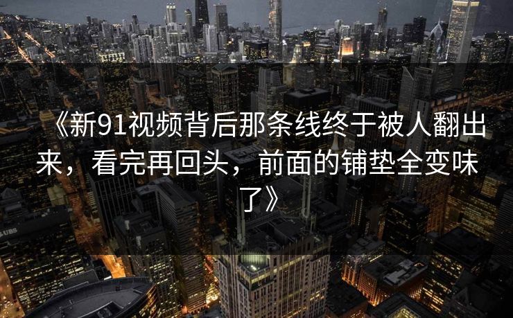 《新91视频背后那条线终于被人翻出来，看完再回头，前面的铺垫全变味了》