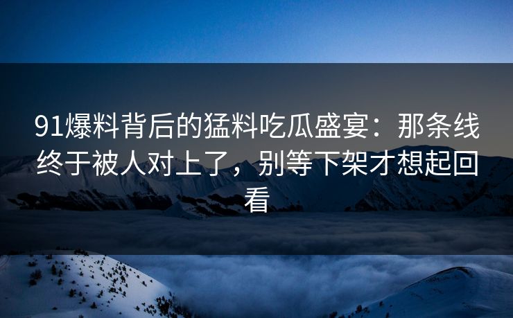 91爆料背后的猛料吃瓜盛宴：那条线终于被人对上了，别等下架才想起回看