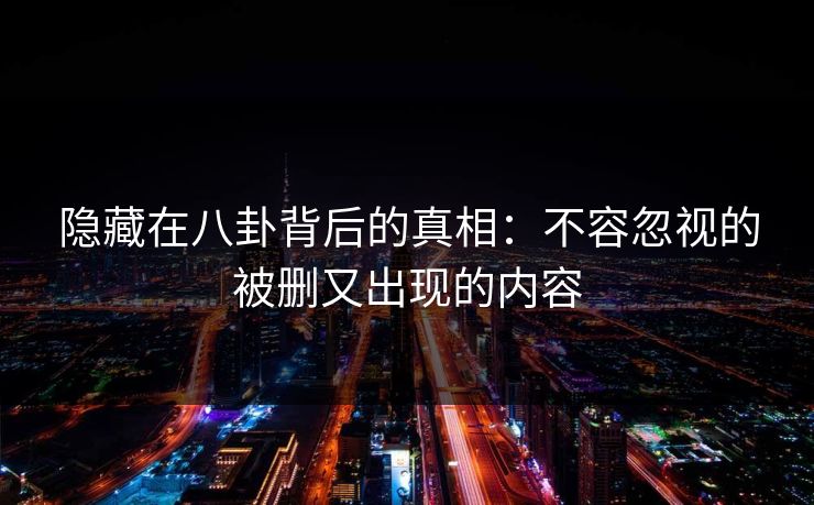 隐藏在八卦背后的真相：不容忽视的被删又出现的内容
