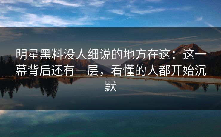 明星黑料没人细说的地方在这：这一幕背后还有一层，看懂的人都开始沉默