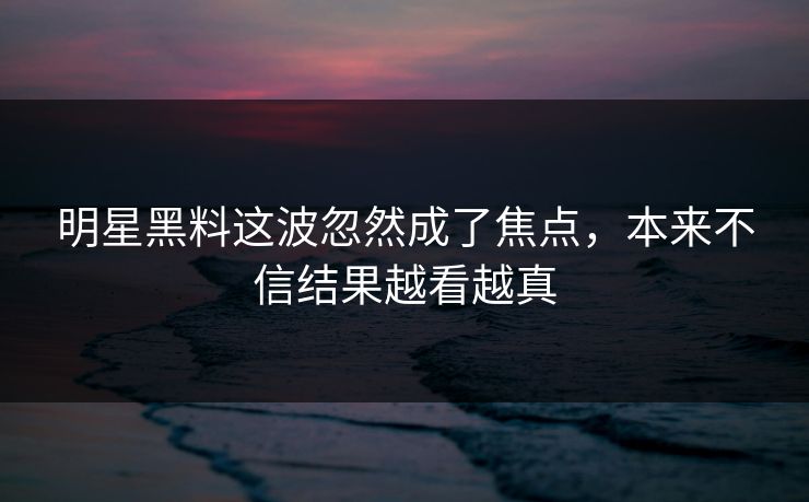 明星黑料这波忽然成了焦点，本来不信结果越看越真