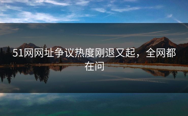 51网网址争议热度刚退又起，全网都在问