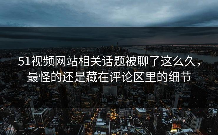 51视频网站相关话题被聊了这么久，最怪的还是藏在评论区里的细节