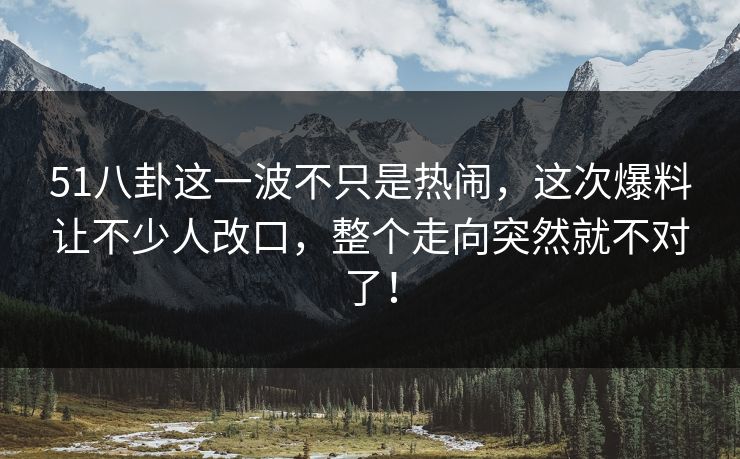 51八卦这一波不只是热闹，这次爆料让不少人改口，整个走向突然就不对了！