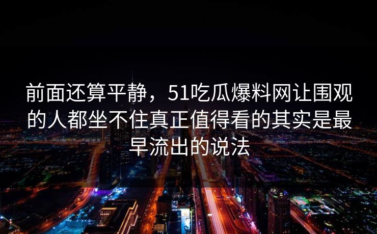 前面还算平静,51吃瓜爆料网让围观的人都坐不住真正值得看的其实是最早流出的说法 前面还算平静,51吃瓜爆料网让围观的人都坐不住真正值得看的其实是最早流出的说法