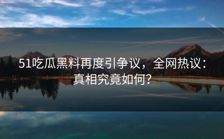 51吃瓜黑料再度引争议，全网热议：真相究竟如何？