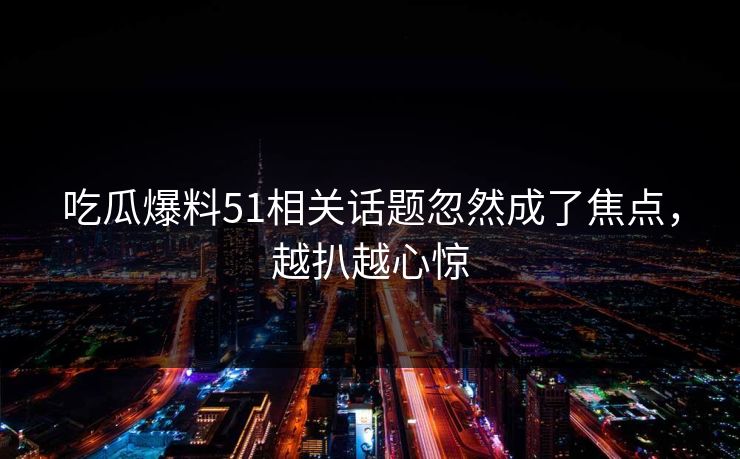 吃瓜爆料51相关话题忽然成了焦点，越扒越心惊