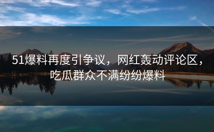 51爆料再度引争议，网红轰动评论区，吃瓜群众不满纷纷爆料