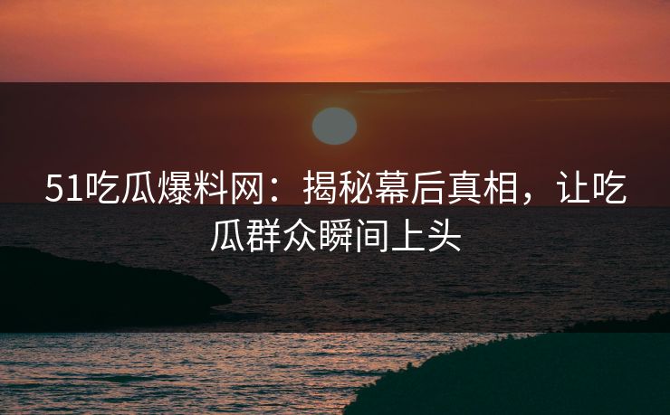 51吃瓜爆料网：揭秘幕后真相，让吃瓜群众瞬间上头