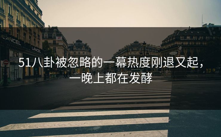 51八卦被忽略的一幕热度刚退又起，一晚上都在发酵
