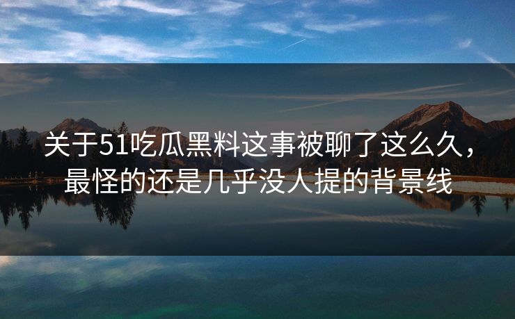 关于51吃瓜黑料这事被聊了这么久，最怪的还是几乎没人提的背景线