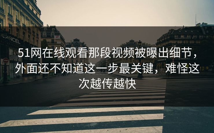51网在线观看那段视频被曝出细节，外面还不知道这一步最关键，难怪这次越传越快