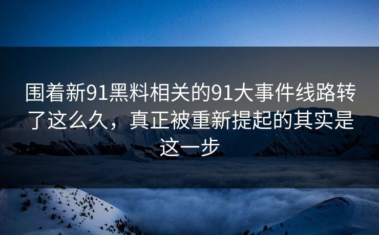 围着新91黑料相关的91大事件线路转了这么久，真正被重新提起的其实是这一步