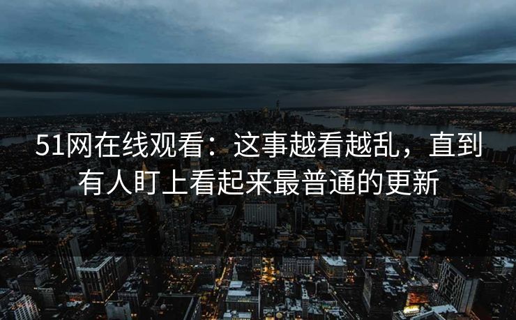 51网在线观看：这事越看越乱，直到有人盯上看起来最普通的更新