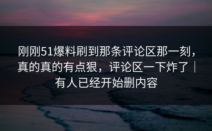 刚刚51爆料刷到那条评论区那一刻，真的真的有点狠，评论区一下炸了｜有人已经开始删内容