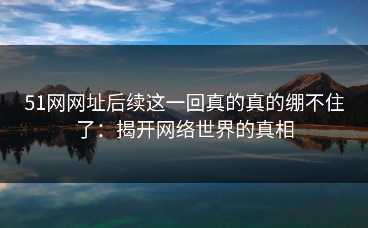 51网网址后续这一回真的真的绷不住了:揭开网络世界的真相 51网网址后续这一回真的真的绷不住了:揭开网络世界的真相