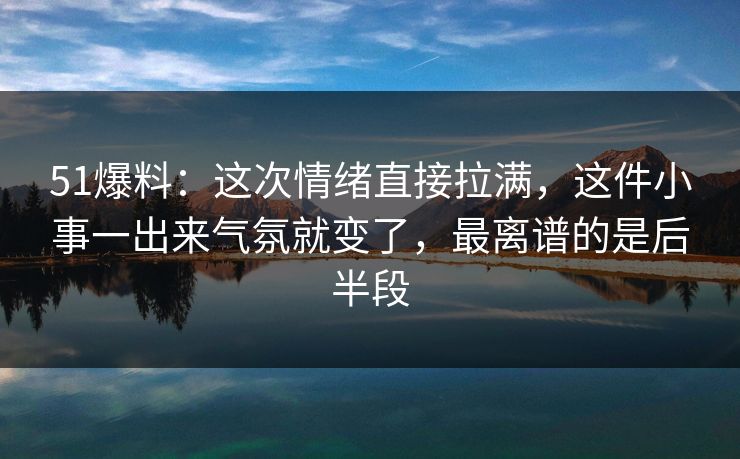 51爆料：这次情绪直接拉满，这件小事一出来气氛就变了，最离谱的是后半段