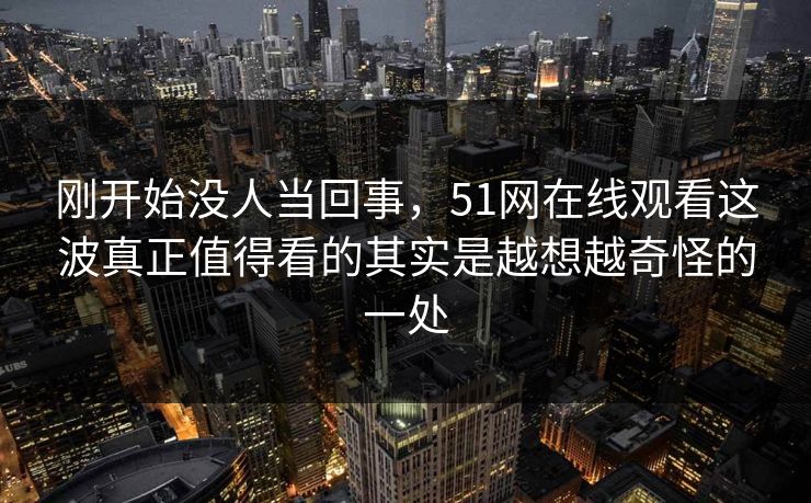 刚开始没人当回事，51网在线观看这波真正值得看的其实是越想越奇怪的一处