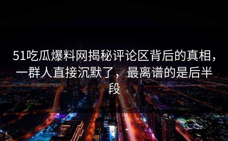 51吃瓜爆料网揭秘评论区背后的真相，一群人直接沉默了，最离谱的是后半段