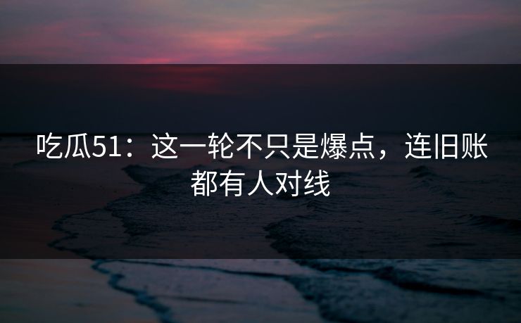 吃瓜51：这一轮不只是爆点，连旧账都有人对线