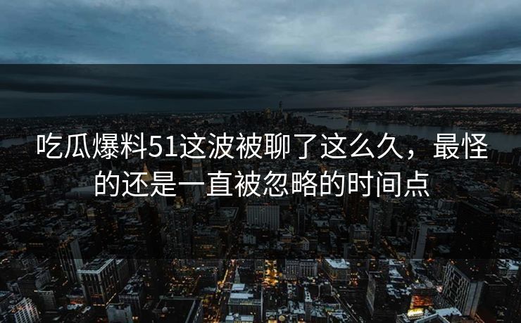 吃瓜爆料51这波被聊了这么久，最怪的还是一直被忽略的时间点