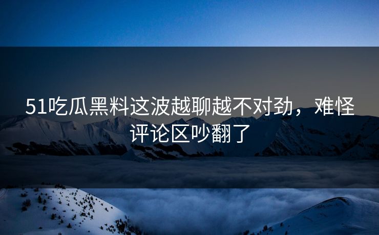 51吃瓜黑料这波越聊越不对劲，难怪评论区吵翻了