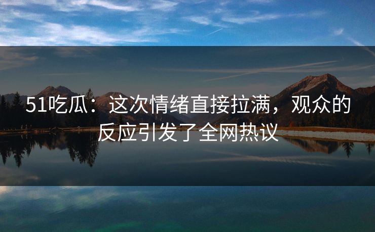 51吃瓜：这次情绪直接拉满，观众的反应引发了全网热议